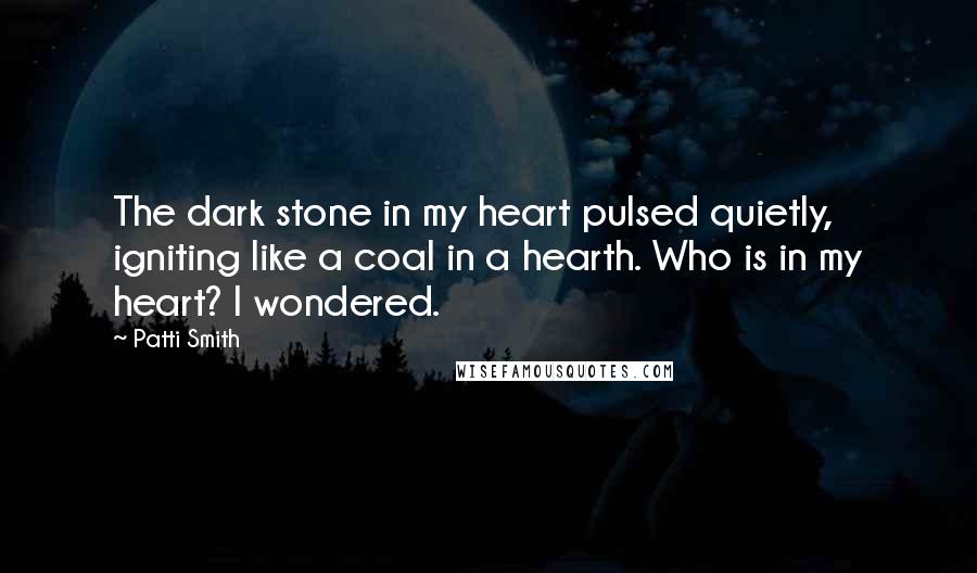 Patti Smith Quotes: The dark stone in my heart pulsed quietly, igniting like a coal in a hearth. Who is in my heart? I wondered.