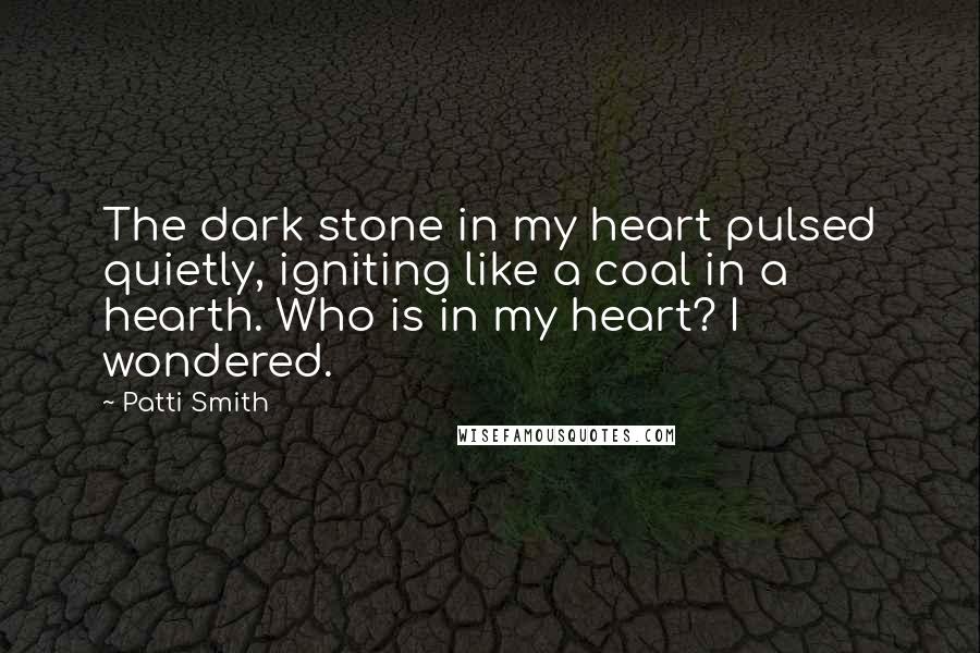 Patti Smith Quotes: The dark stone in my heart pulsed quietly, igniting like a coal in a hearth. Who is in my heart? I wondered.