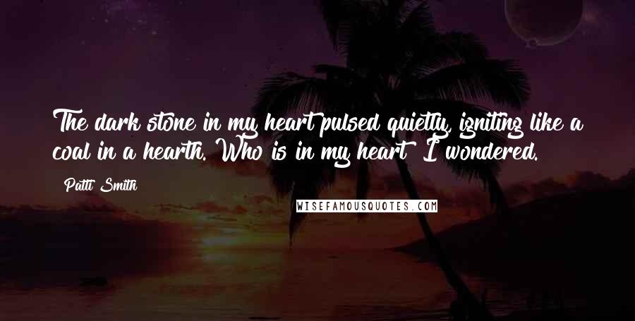 Patti Smith Quotes: The dark stone in my heart pulsed quietly, igniting like a coal in a hearth. Who is in my heart? I wondered.