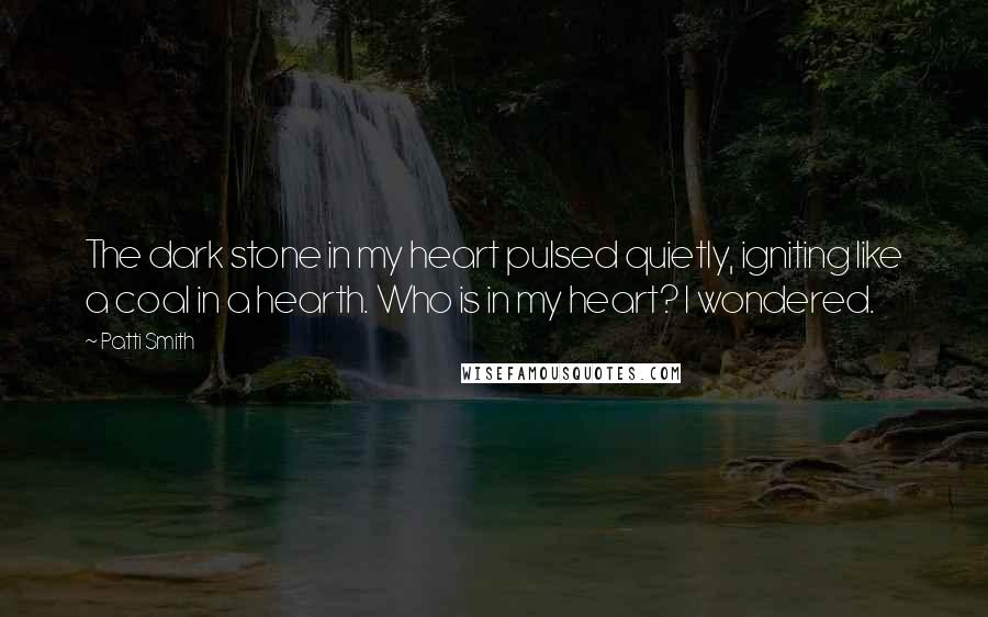 Patti Smith Quotes: The dark stone in my heart pulsed quietly, igniting like a coal in a hearth. Who is in my heart? I wondered.