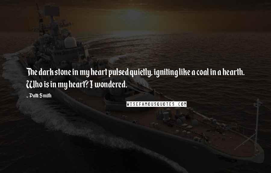 Patti Smith Quotes: The dark stone in my heart pulsed quietly, igniting like a coal in a hearth. Who is in my heart? I wondered.