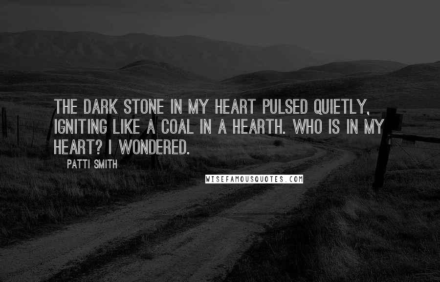 Patti Smith Quotes: The dark stone in my heart pulsed quietly, igniting like a coal in a hearth. Who is in my heart? I wondered.