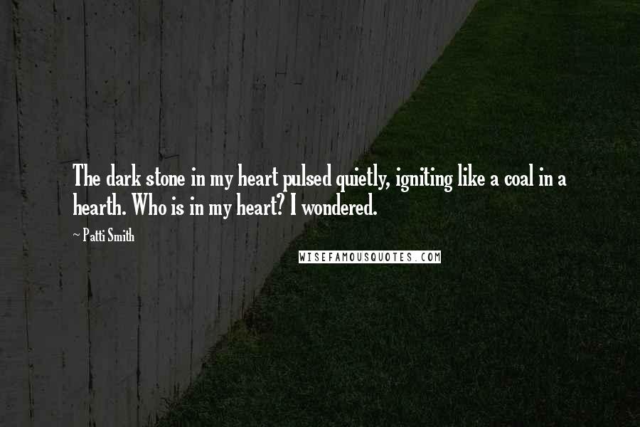 Patti Smith Quotes: The dark stone in my heart pulsed quietly, igniting like a coal in a hearth. Who is in my heart? I wondered.