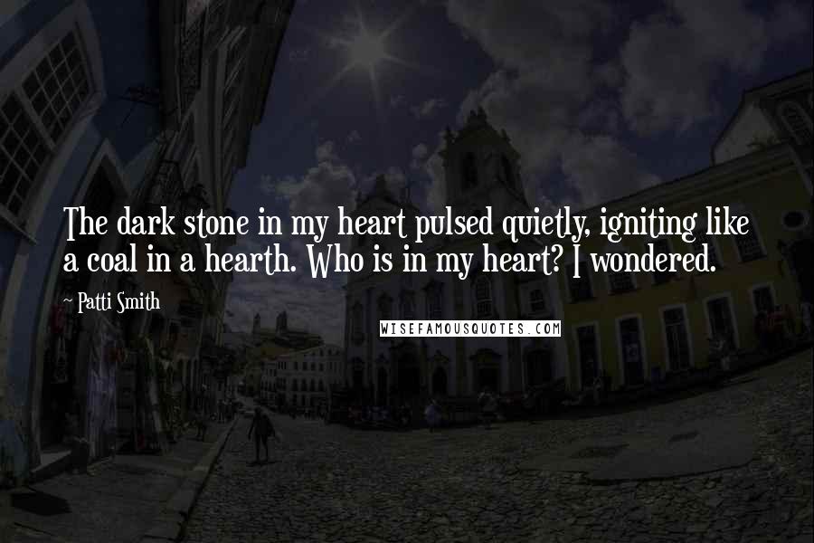 Patti Smith Quotes: The dark stone in my heart pulsed quietly, igniting like a coal in a hearth. Who is in my heart? I wondered.