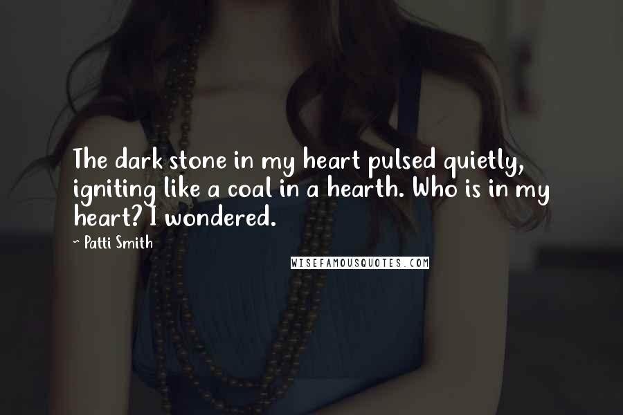 Patti Smith Quotes: The dark stone in my heart pulsed quietly, igniting like a coal in a hearth. Who is in my heart? I wondered.