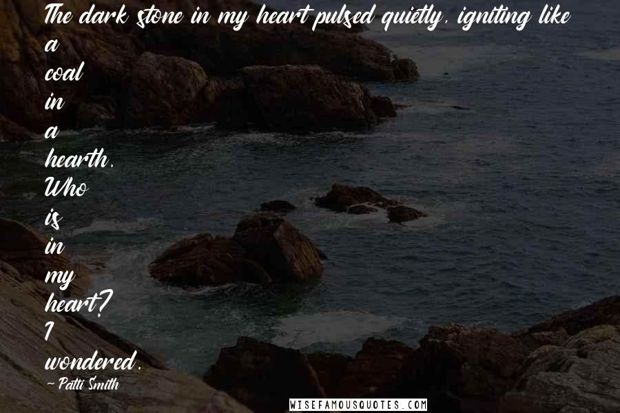 Patti Smith Quotes: The dark stone in my heart pulsed quietly, igniting like a coal in a hearth. Who is in my heart? I wondered.