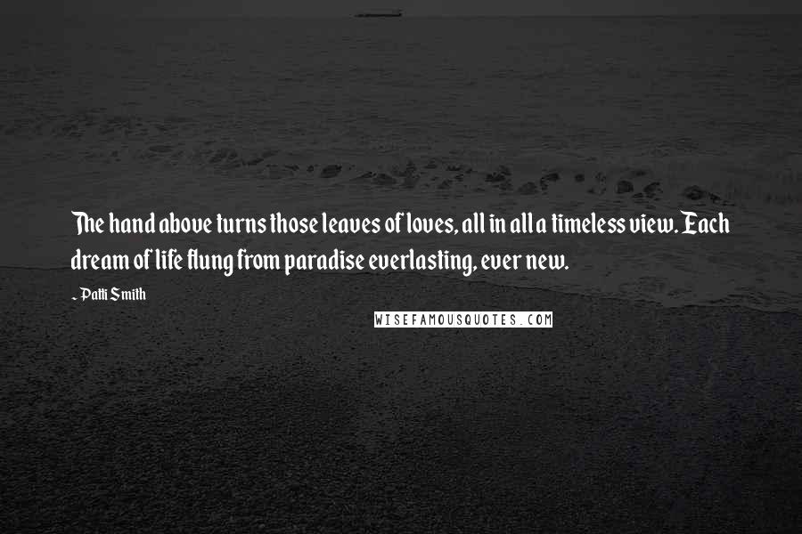 Patti Smith Quotes: The hand above turns those leaves of loves, all in all a timeless view. Each dream of life flung from paradise everlasting, ever new.
