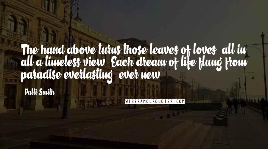 Patti Smith Quotes: The hand above turns those leaves of loves, all in all a timeless view. Each dream of life flung from paradise everlasting, ever new.