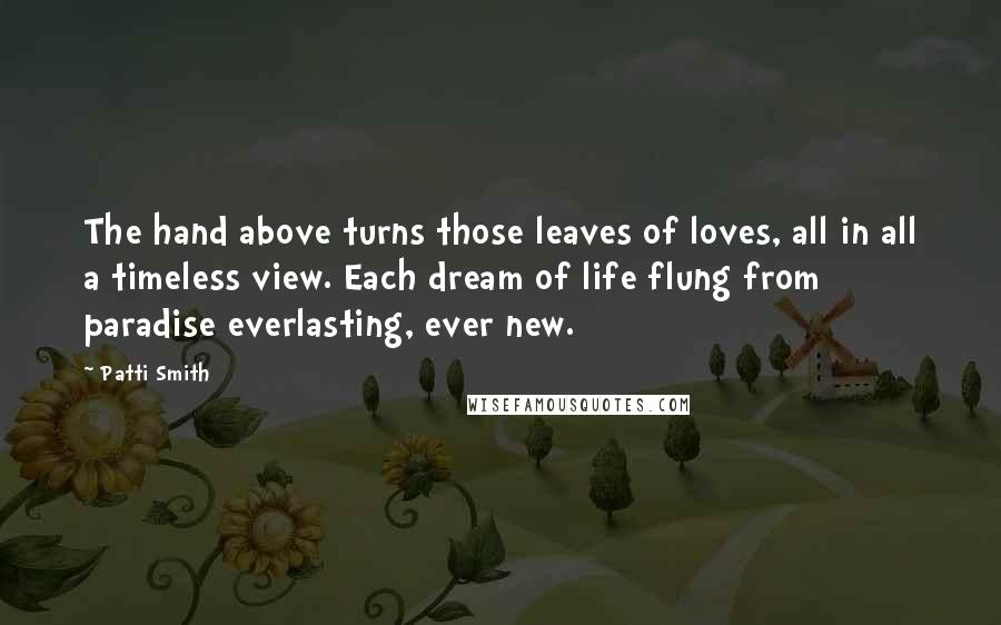 Patti Smith Quotes: The hand above turns those leaves of loves, all in all a timeless view. Each dream of life flung from paradise everlasting, ever new.