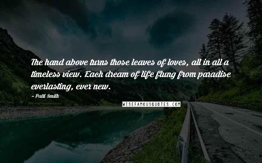 Patti Smith Quotes: The hand above turns those leaves of loves, all in all a timeless view. Each dream of life flung from paradise everlasting, ever new.