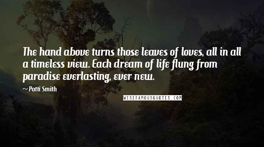 Patti Smith Quotes: The hand above turns those leaves of loves, all in all a timeless view. Each dream of life flung from paradise everlasting, ever new.