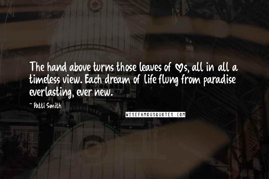 Patti Smith Quotes: The hand above turns those leaves of loves, all in all a timeless view. Each dream of life flung from paradise everlasting, ever new.