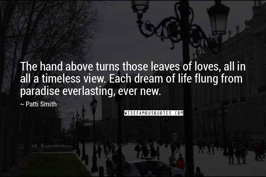 Patti Smith Quotes: The hand above turns those leaves of loves, all in all a timeless view. Each dream of life flung from paradise everlasting, ever new.