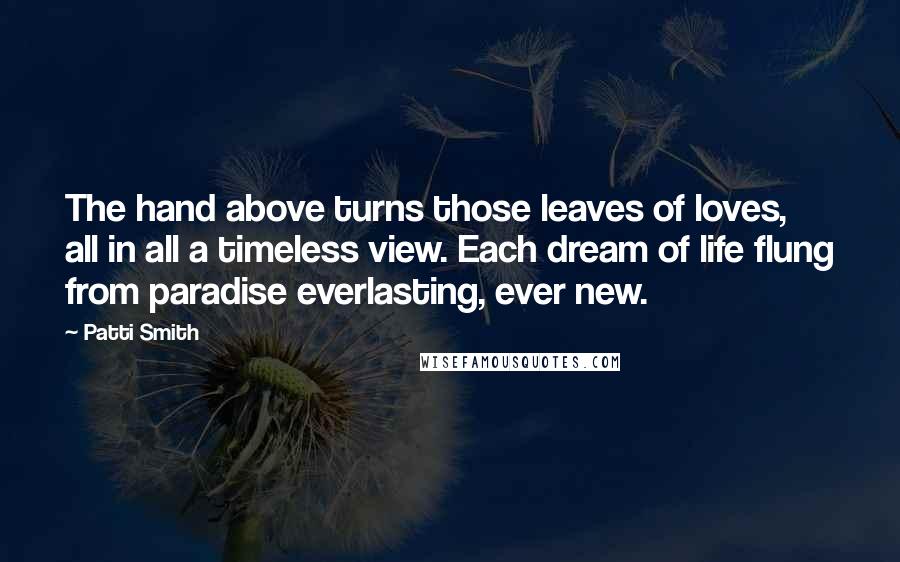 Patti Smith Quotes: The hand above turns those leaves of loves, all in all a timeless view. Each dream of life flung from paradise everlasting, ever new.