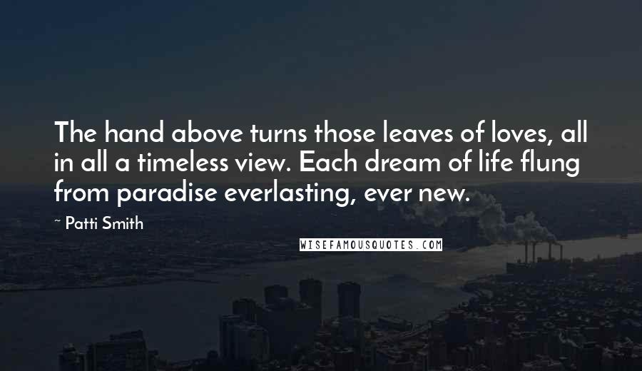 Patti Smith Quotes: The hand above turns those leaves of loves, all in all a timeless view. Each dream of life flung from paradise everlasting, ever new.