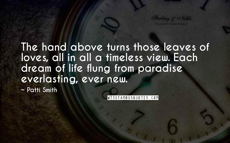 Patti Smith Quotes: The hand above turns those leaves of loves, all in all a timeless view. Each dream of life flung from paradise everlasting, ever new.