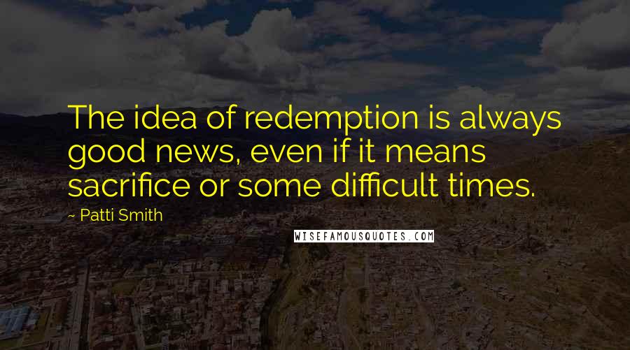 Patti Smith Quotes: The idea of redemption is always good news, even if it means sacrifice or some difficult times.