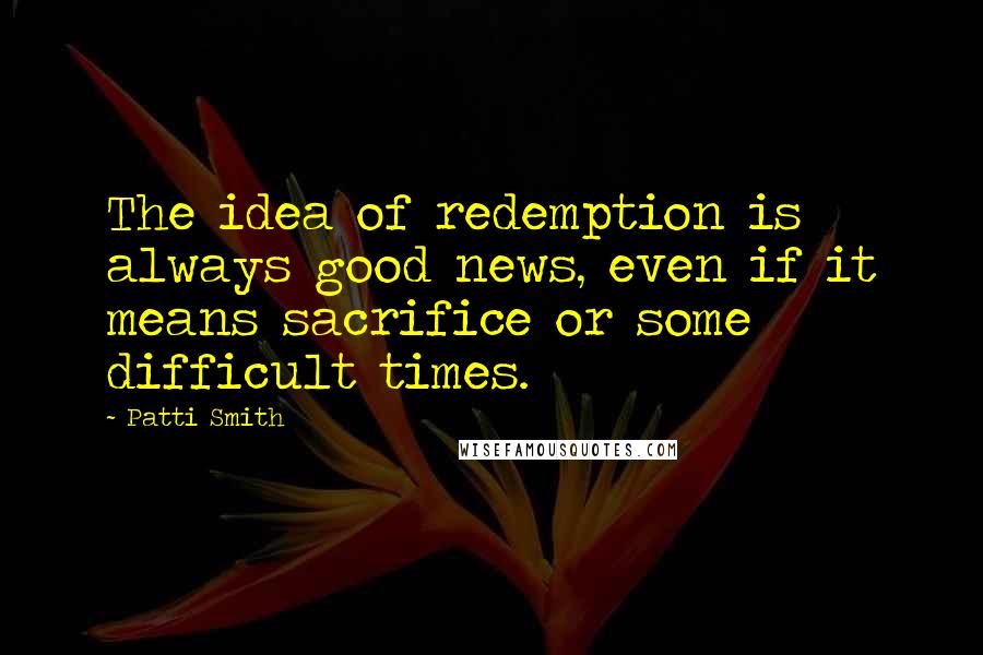 Patti Smith Quotes: The idea of redemption is always good news, even if it means sacrifice or some difficult times.
