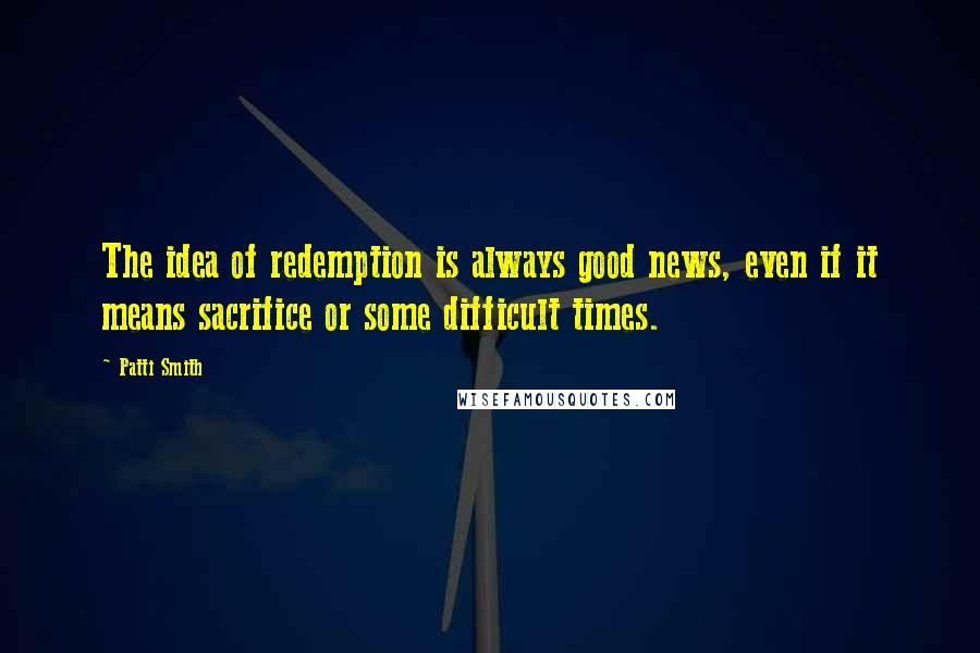 Patti Smith Quotes: The idea of redemption is always good news, even if it means sacrifice or some difficult times.