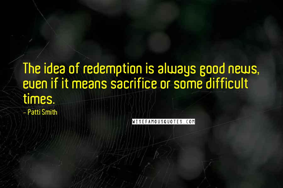 Patti Smith Quotes: The idea of redemption is always good news, even if it means sacrifice or some difficult times.