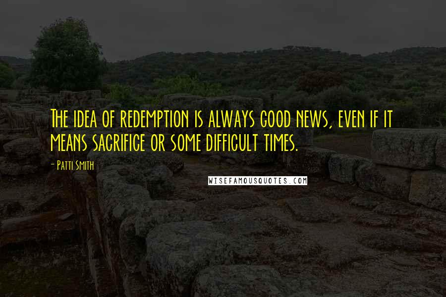 Patti Smith Quotes: The idea of redemption is always good news, even if it means sacrifice or some difficult times.