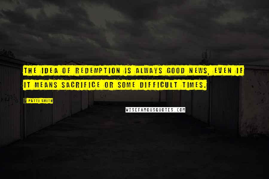 Patti Smith Quotes: The idea of redemption is always good news, even if it means sacrifice or some difficult times.