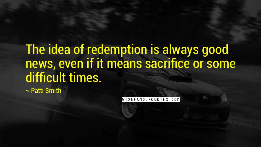 Patti Smith Quotes: The idea of redemption is always good news, even if it means sacrifice or some difficult times.