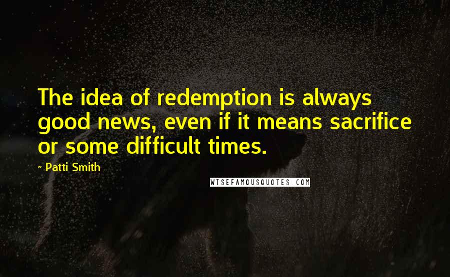 Patti Smith Quotes: The idea of redemption is always good news, even if it means sacrifice or some difficult times.