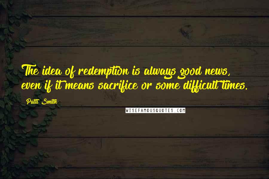 Patti Smith Quotes: The idea of redemption is always good news, even if it means sacrifice or some difficult times.