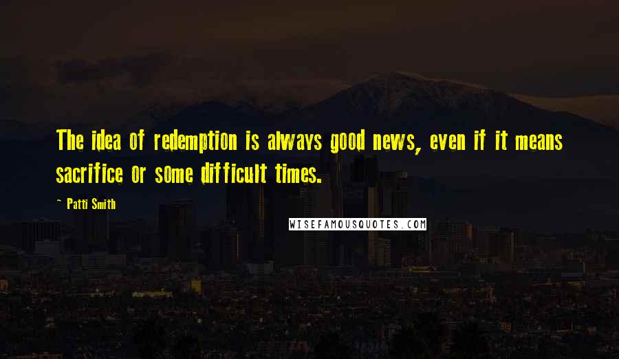 Patti Smith Quotes: The idea of redemption is always good news, even if it means sacrifice or some difficult times.