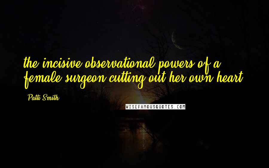 Patti Smith Quotes: the incisive observational powers of a female surgeon cutting out her own heart.