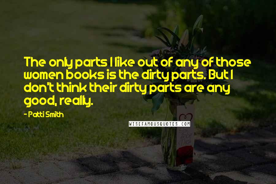 Patti Smith Quotes: The only parts I like out of any of those women books is the dirty parts. But I don't think their dirty parts are any good, really.