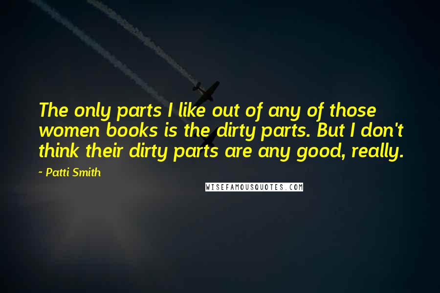 Patti Smith Quotes: The only parts I like out of any of those women books is the dirty parts. But I don't think their dirty parts are any good, really.