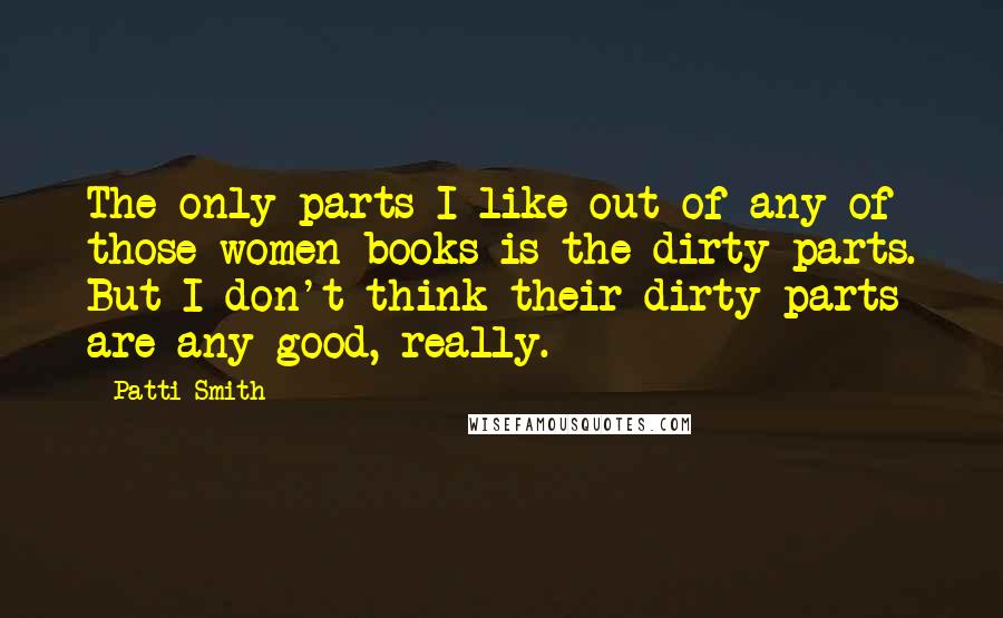 Patti Smith Quotes: The only parts I like out of any of those women books is the dirty parts. But I don't think their dirty parts are any good, really.