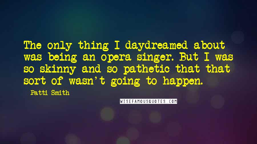 Patti Smith Quotes: The only thing I daydreamed about was being an opera singer. But I was so skinny and so pathetic that that sort of wasn't going to happen.