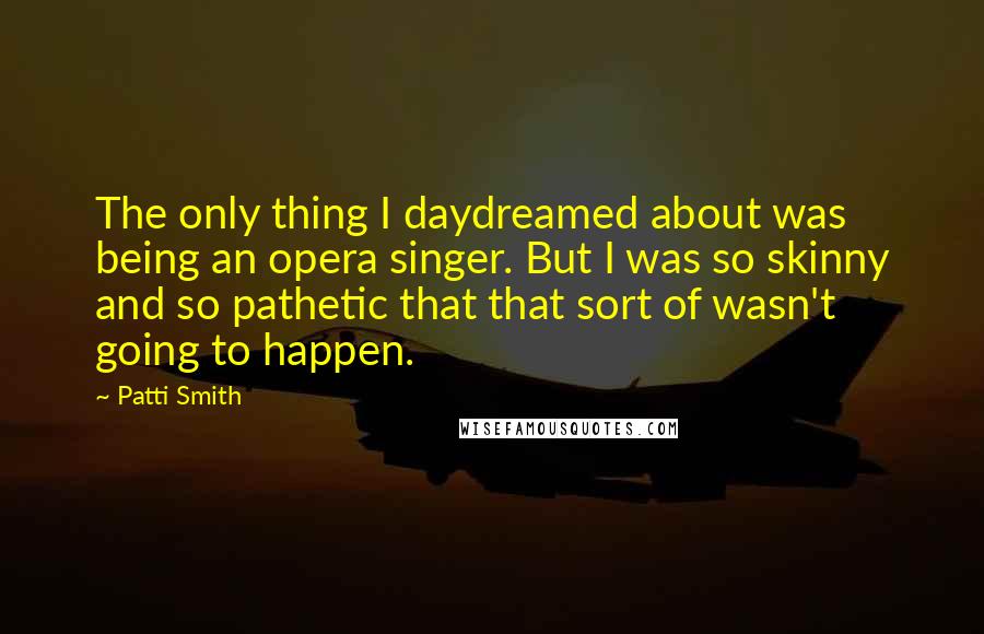 Patti Smith Quotes: The only thing I daydreamed about was being an opera singer. But I was so skinny and so pathetic that that sort of wasn't going to happen.