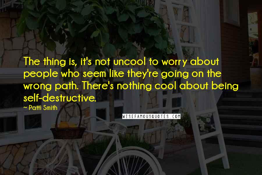 Patti Smith Quotes: The thing is, it's not uncool to worry about people who seem like they're going on the wrong path. There's nothing cool about being self-destructive.