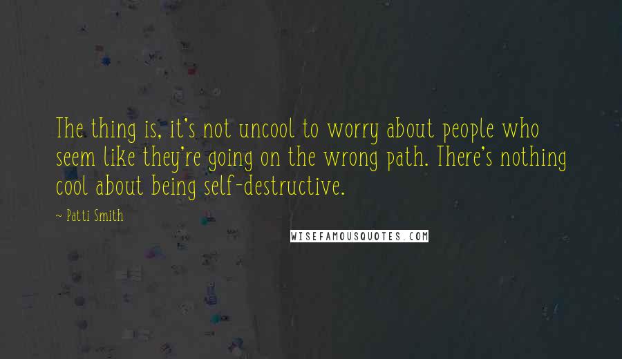 Patti Smith Quotes: The thing is, it's not uncool to worry about people who seem like they're going on the wrong path. There's nothing cool about being self-destructive.
