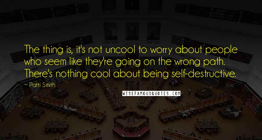 Patti Smith Quotes: The thing is, it's not uncool to worry about people who seem like they're going on the wrong path. There's nothing cool about being self-destructive.