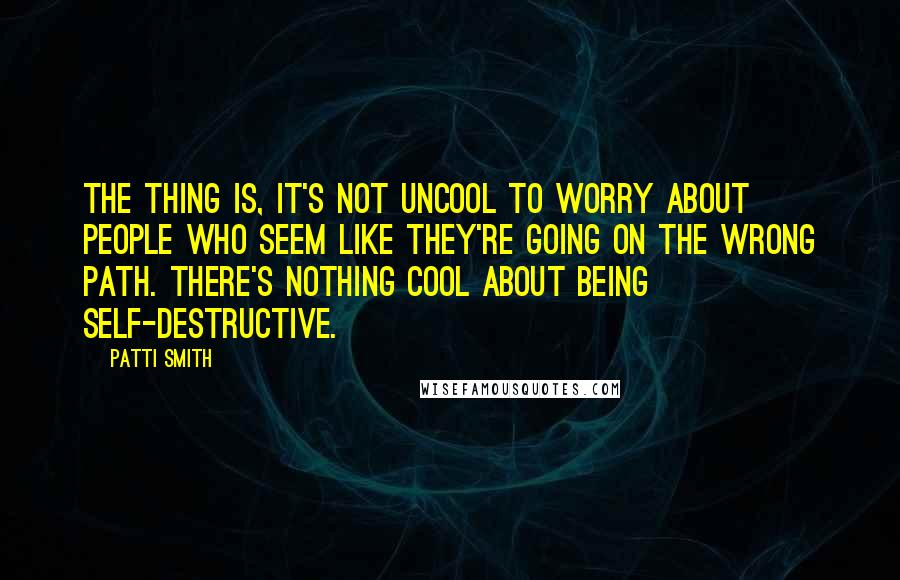 Patti Smith Quotes: The thing is, it's not uncool to worry about people who seem like they're going on the wrong path. There's nothing cool about being self-destructive.