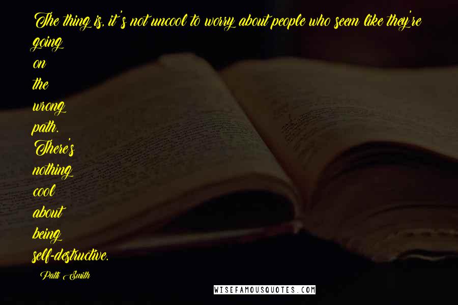 Patti Smith Quotes: The thing is, it's not uncool to worry about people who seem like they're going on the wrong path. There's nothing cool about being self-destructive.