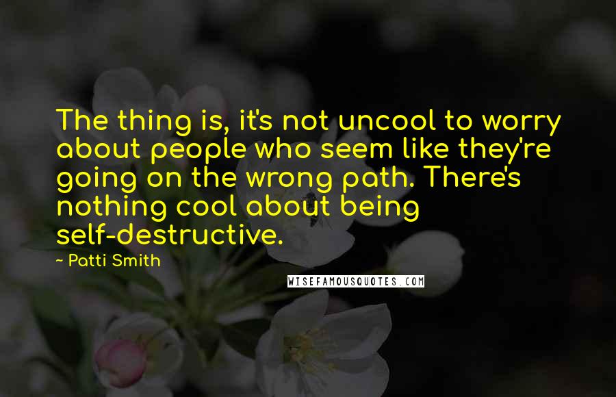 Patti Smith Quotes: The thing is, it's not uncool to worry about people who seem like they're going on the wrong path. There's nothing cool about being self-destructive.