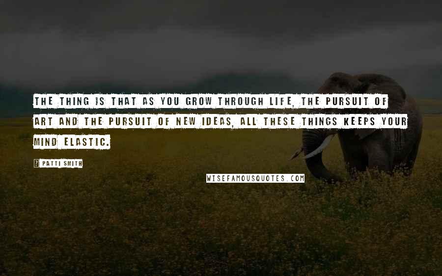 Patti Smith Quotes: The thing is that as you grow through life, the pursuit of art and the pursuit of new ideas, all these things keeps your mind elastic.
