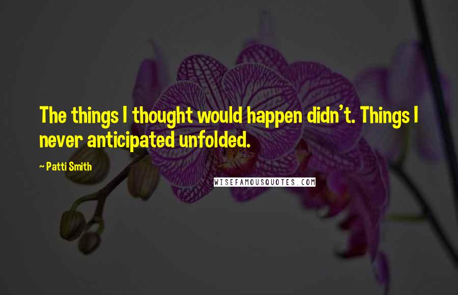 Patti Smith Quotes: The things I thought would happen didn't. Things I never anticipated unfolded.