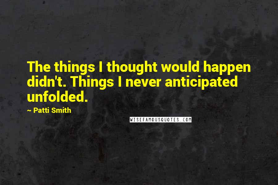 Patti Smith Quotes: The things I thought would happen didn't. Things I never anticipated unfolded.