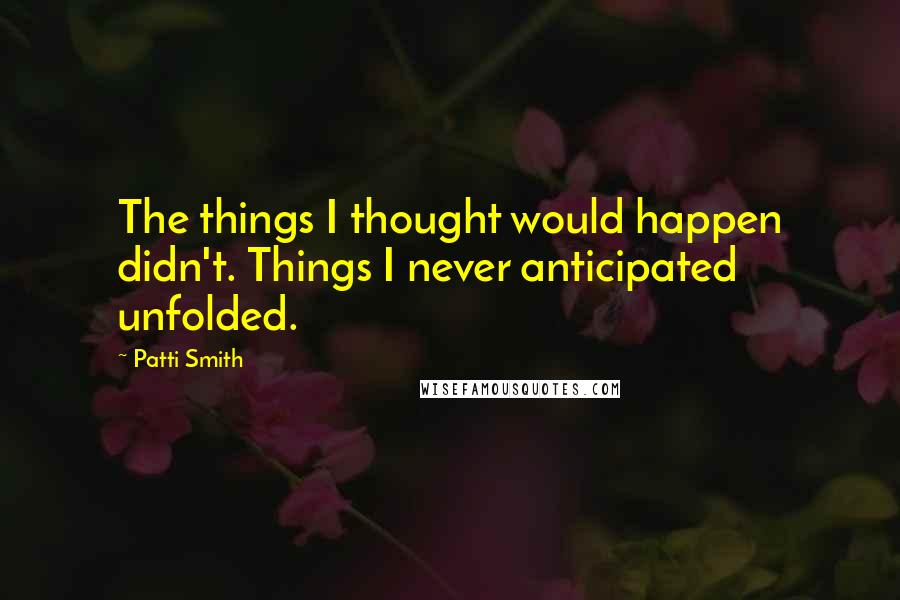 Patti Smith Quotes: The things I thought would happen didn't. Things I never anticipated unfolded.