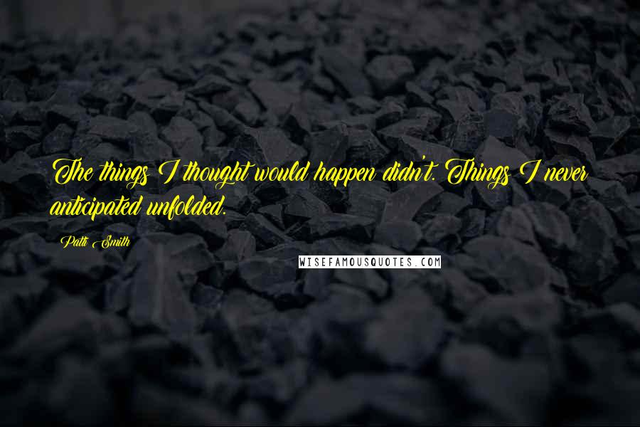 Patti Smith Quotes: The things I thought would happen didn't. Things I never anticipated unfolded.