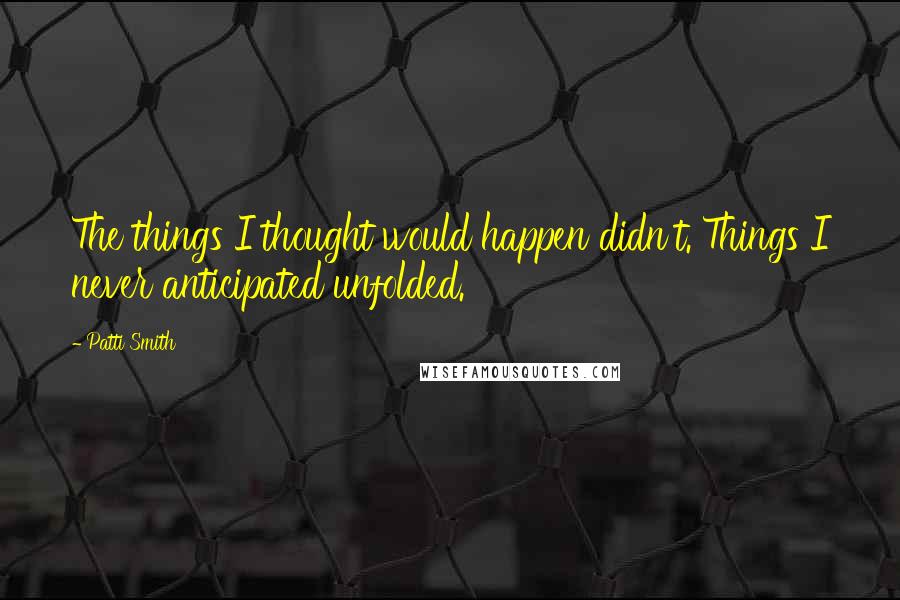 Patti Smith Quotes: The things I thought would happen didn't. Things I never anticipated unfolded.