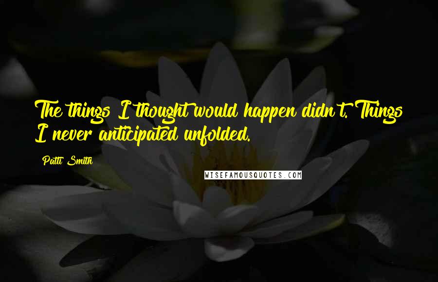 Patti Smith Quotes: The things I thought would happen didn't. Things I never anticipated unfolded.