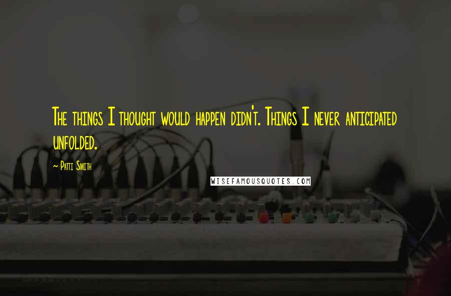 Patti Smith Quotes: The things I thought would happen didn't. Things I never anticipated unfolded.